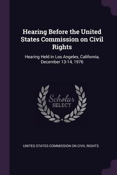 portada Hearing Before the United States Commission on Civil Rights: Hearing Held in Los Angeles, California, December 13-14, 1976 (en Inglés)