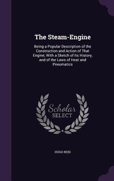 portada The Steam-Engine: Being a Popular Description of the Construction and Action of That Engine; With a Sketch of Its History, and of the La