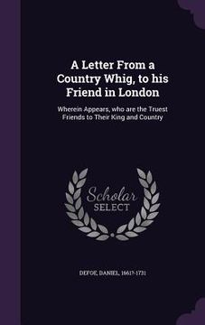 portada A Letter From a Country Whig, to his Friend in London: Wherein Appears, who are the Truest Friends to Their King and Country (en Inglés)