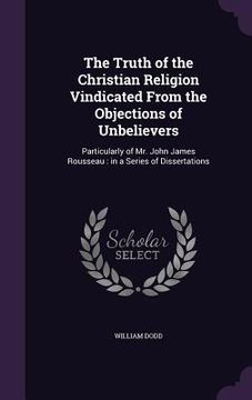 portada The Truth of the Christian Religion Vindicated From the Objections of Unbelievers: Particularly of Mr. John James Rousseau: in a Series of Dissertatio (en Inglés)