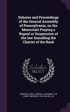 portada Debates and Proceedings of the General Assembly of Pennsylvania, on the Memorials Praying a Repeal or Suspension of the law Annulling the Charter of t (en Inglés)