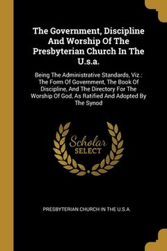 portada The Government, Discipline And Worship Of The Presbyterian Church In The U.s.a.: Being The Administrative Standards, Viz.: The Form Of Government, The (en Inglés)