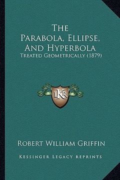 portada the parabola, ellipse, and hyperbola: treated geometrically (1879) (en Inglés)