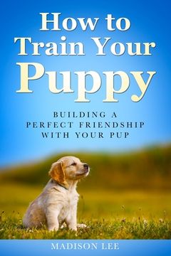 portada How To Train Your Puppy: Building A Perfect Friendship With Your Pup (en Inglés)