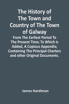 portada The History Of The Town And Country Of The Town Of Galway: From The Earliest Period To The Present Time; To Which Is Added, A Copious Appendix; Contai (in English)