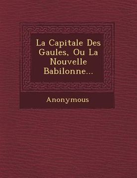 portada La Capitale Des Gaules, Ou La Nouvelle Babilonne... (en Francés)