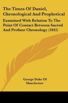 portada the times of daniel, chronological and prophetical: examined with relation to the point of contact between sacred and profane chronology (1845) (in English)