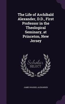 portada The Life of Archibald Alexander, D.D., First Professor in the Theological Seminary, at Princeton, New Jersey