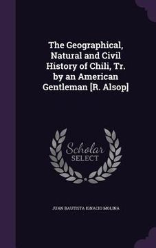 portada The Geographical, Natural and Civil History of Chili, Tr. by an American Gentleman [R. Alsop] (en Inglés)