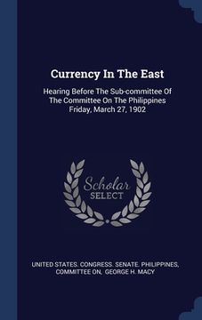 portada Currency In The East: Hearing Before The Sub-committee Of The Committee On The Philippines Friday, March 27, 1902 (en Inglés)