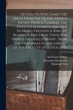 portada Letters to King James the Sixth From the Queen, Prince Henry, Prince Charles, the Princess Elizabeth and her Husband Frederick King of Bohemia, and Fr