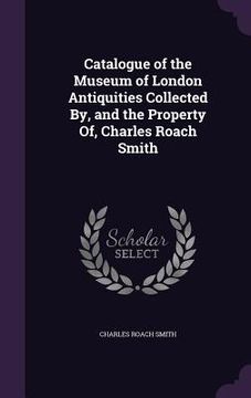 portada Catalogue of the Museum of London Antiquities Collected By, and the Property Of, Charles Roach Smith (en Inglés)