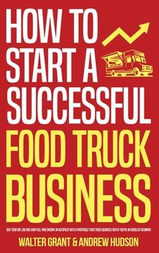 portada How to Start a Successful Food Truck Business: Quit Your Day Job and Earn Full-time Income on Autopilot With a Profitable Food Truck Business Even if (in English)