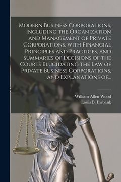 portada Modern Business Corporations, Including the Organization and Management of Private Corporations, With Financial Principles and Practices, and Summarie