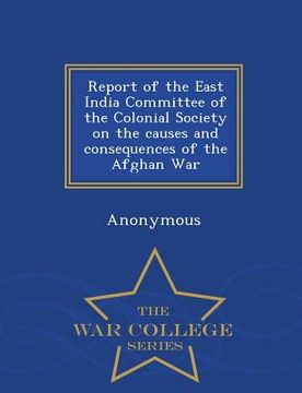 portada Report of the East India Committee of the Colonial Society on the Causes and Consequences of the Afghan War - War College Series (in English)
