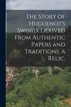 portada The Story of Huguenot's Sword, Derived From Authentic Papers and Traditions, a Relic. (en Inglés)