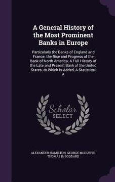 portada A General History of the Most Prominent Banks in Europe: Particularly the Banks of England and France; the Rise and Progress of the Bank of North Amer (en Inglés)