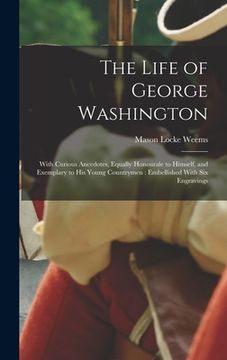 portada The Life of George Washington: With Curious Ancedotes, Equally Honourale to Himself, and Exemplary to His Young Countrymen: Embellished With Six Engr (en Inglés)