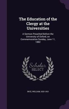 portada The Education of the Clergy at the Universities: A Sermon Preached Before the University of Oxford, on Commemoration Sunday, June 11, 1882 (in English)