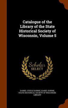 portada Catalogue of the Library of the State Historical Society of Wisconsin, Volume 5 (en Inglés)