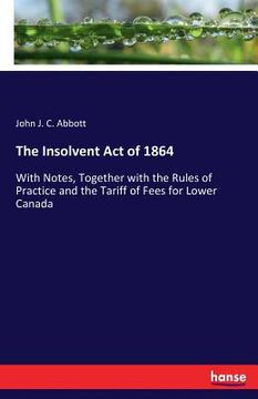 portada The Insolvent Act of 1864: With Notes, Together with the Rules of Practice and the Tariff of Fees for Lower Canada (en Inglés)
