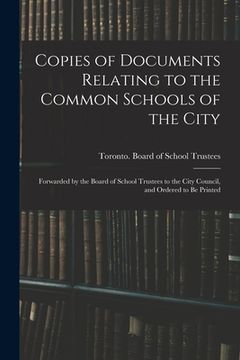 portada Copies of Documents Relating to the Common Schools of the City [microform]: Forwarded by the Board of School Trustees to the City Council, and Ordered