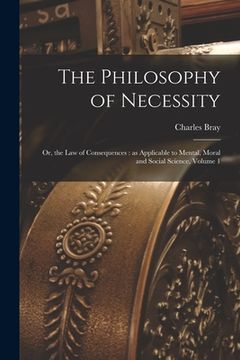 portada The Philosophy of Necessity: or, the Law of Consequences: as Applicable to Mental, Moral and Social Science, Volume 1