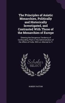 portada The Principles of Asiatic Monarchies, Politically and Historically Investigated, and Contrasted With Those of the Monarchies of Europe: Shewing the Da (en Inglés)