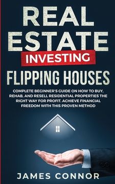 portada Real Estate Investing - Flipping Houses: Complete Beginner's Guide on How to Buy, Rehab, and Resell Residential Properties the Right Way for Profit. A 