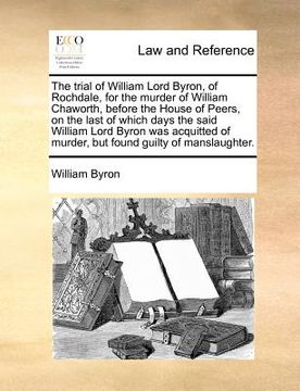 portada the trial of william lord byron, of rochdale, for the murder of william chaworth, before the house of peers, on the last of which days the said willia (en Inglés)
