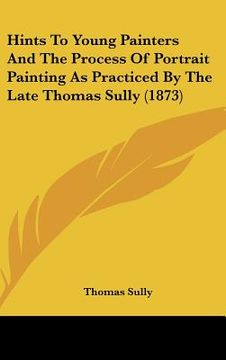 portada hints to young painters and the process of portrait painting as practiced by the late thomas sully (1873) (en Inglés)