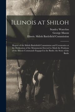 portada Illinois at Shiloh; Report of the Shiloh Battlefield Commission and Ceremonies at the Dedication of the Monuments Erected to Mark the Positions of the (in English)