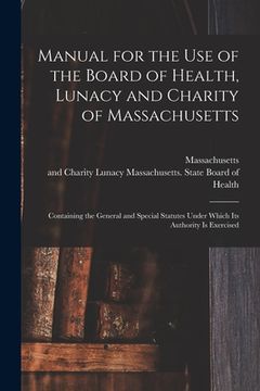 portada Manual for the Use of the Board of Health, Lunacy and Charity of Massachusetts: Containing the General and Special Statutes Under Which Its Authority (en Inglés)