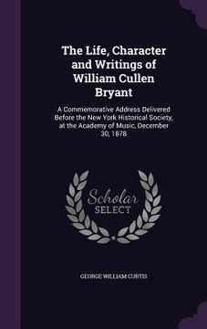 portada The Life, Character and Writings of William Cullen Bryant: A Commemorative Address Delivered Before the New York Historical Society, at the Academy of (en Inglés)