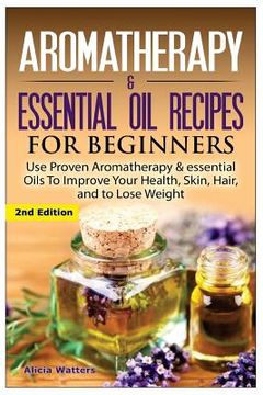 portada Aromatherapy & Essential Oil Recipes for Beginners: Use Proven Aromatherapy & Essential Oils to Improve Your Health, Skin, Hair, and to Lose Weight. (in English)