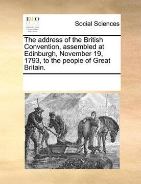 portada the address of the british convention, assembled at edinburgh, november 19, 1793, to the people of great britain. (in English)