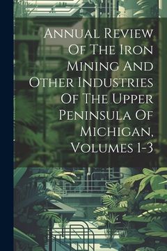 portada Annual Review Of The Iron Mining And Other Industries Of The Upper Peninsula Of Michigan, Volumes 1-3 (en Inglés)