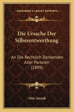 portada Die Ursache Der Silberentwerthung: An Die Rechtlich Denkenden Aller Parteien (1899) (en Alemán)