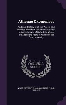 portada Athenae Oxonienses: An Exact History of all the Writers and Bishops who Have had Their Education in the University of Oxford: to Which are
