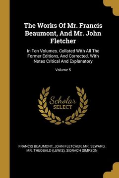 portada The Works Of Mr. Francis Beaumont, And Mr. John Fletcher: In Ten Volumes. Collated With All The Former Editions, And Corrected. With Notes Critical An (en Inglés)