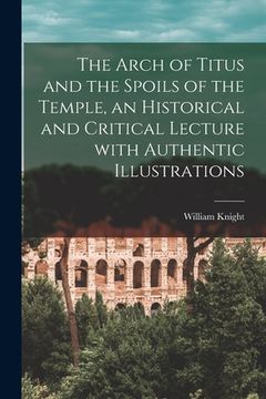 portada The Arch of Titus and the Spoils of the Temple [microform], an Historical and Critical Lecture With Authentic Illustrations (en Inglés)
