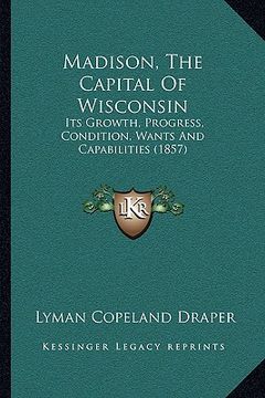 portada madison, the capital of wisconsin: its growth, progress, condition, wants and capabilities (1857) (in English)