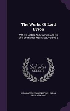 portada The Works Of Lord Byron: With His Letters And Journals, And His Life, By Thomas Moore, Esq, Volume 5 (en Inglés)