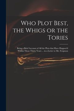 portada Who Plot Best, the Whigs or the Tories: Being a Brief Account of All the Plots That Have Happen'd Within These Thirty Years ... in a Letter to Mr. Fer (en Inglés)