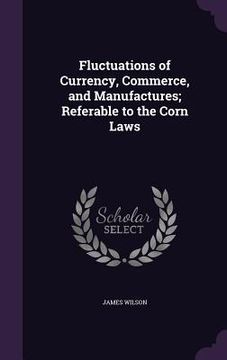 portada Fluctuations of Currency, Commerce, and Manufactures; Referable to the Corn Laws (en Inglés)