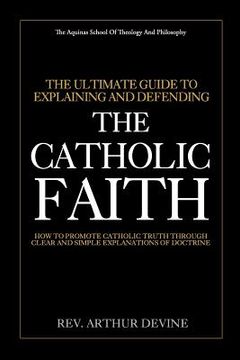 portada The Ultimate Guide To Explaining and Defending the Catholic Faith: How to Promote Catholic Truth Through Clear and Simple Explanations of Doctrine (en Inglés)
