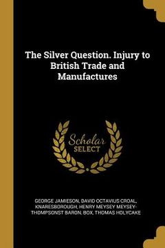 portada The Silver Question. Injury to British Trade and Manufactures (en Inglés)