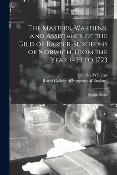 portada The Masters, Wardens, and Assistants of the Gild of Barber-Surgeons of Norwich, From the Year 1439 to 1723: Second Series (en Inglés)