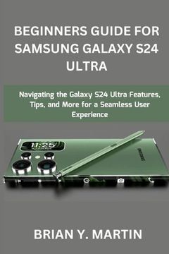 Beginners Guide for Samsung Galaxy S24 Ultra: Navigating the Galaxy S24 Ultra Features, Tips, and More for a Seamless User Experience (en Inglés)