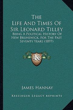 portada the life and times of sir leonard tilley the life and times of sir leonard tilley: being a political history of new brunswick, for the past sevbeing a (en Inglés)